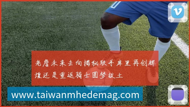 老詹未来去向揭秘联手库里再创辉煌还是重返骑士圆梦故土