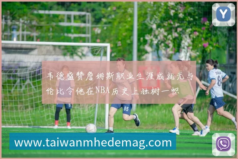韦德盛赞詹姆斯职业生涯成就无与伦比令他在NBA历史上独树一帜